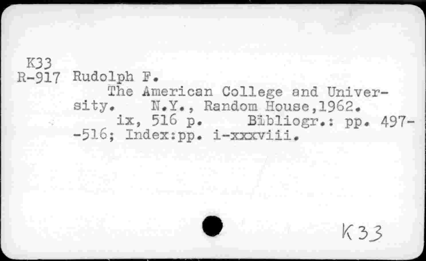 ﻿K33
R-917 Rudolph F.
The American College and University, N.Y., Random House,1962.
ix, 516 p. Bibliogr.: pp. 497--516; Index:pp. i-xxxviii.
K33